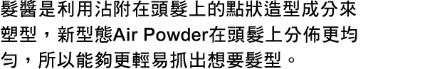髪を点でひっかけてスタイリングするヘアジャム。エアパウダーにより、従来品よりもひっかかるポイントが多くなり、毛流れはもちろんラフな動きのつくりやすさがさらに向上。
